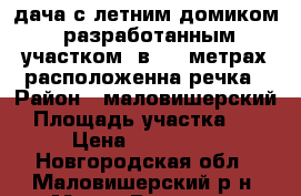 дача с летним домиком, разработанным участком, в 100 метрах расположенна речка › Район ­ маловишерский › Площадь участка ­ 8 › Цена ­ 200-250 - Новгородская обл., Маловишерский р-н, Малая Вишера г. Недвижимость » Дома, коттеджи, дачи продажа   
